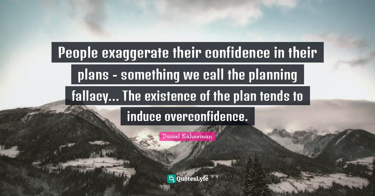 People exaggerate their confidence in their plans - something we call the planning fallacy... The existence of the plan tends to induce overconfidence.