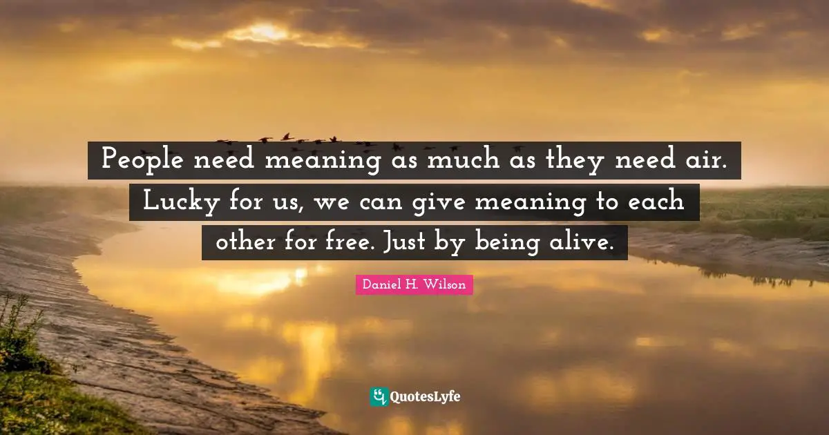 People need meaning as much as they need air. Lucky for us, we can give meaning to each other for free. Just by being alive.