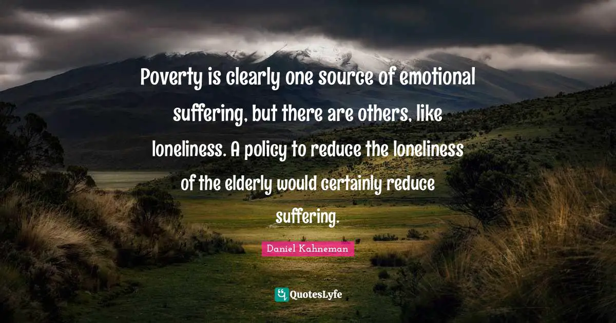 Poverty is clearly one source of emotional suffering, but there are others, like loneliness. A policy to reduce the loneliness of the elderly would certainly reduce suffering.