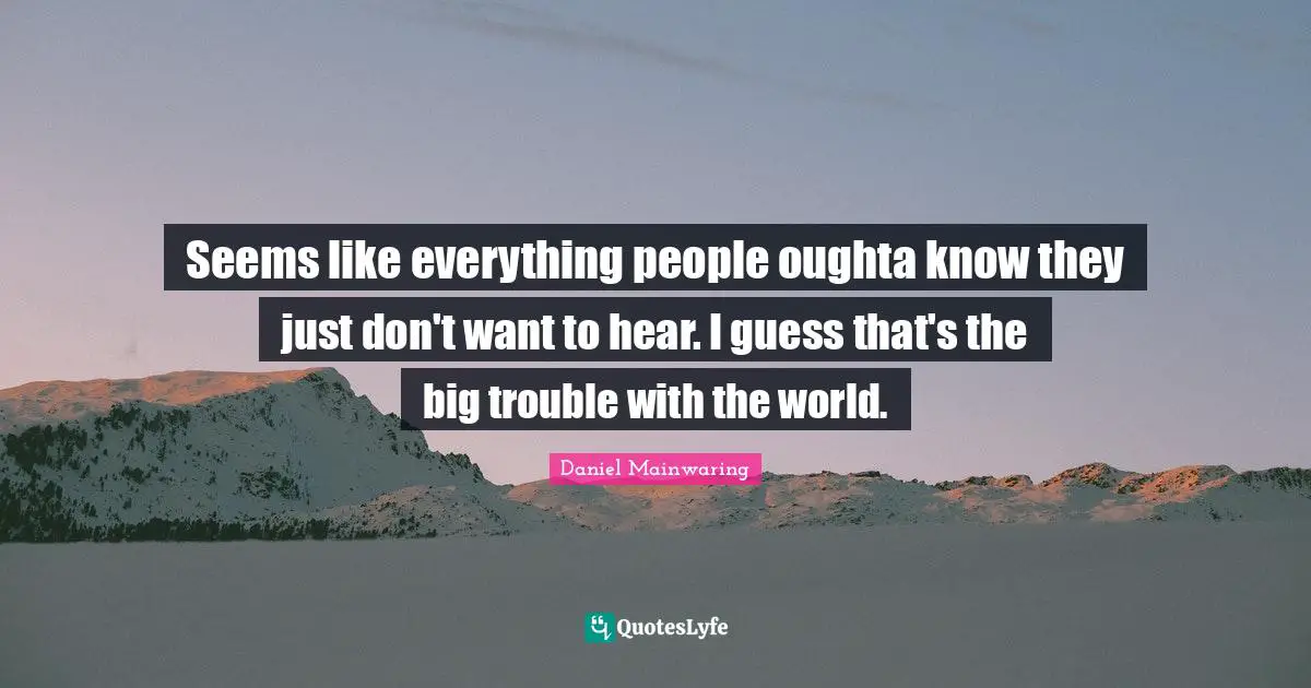 Seems like everything people oughta know they just don't want to hear. I guess that's the big trouble with the world.