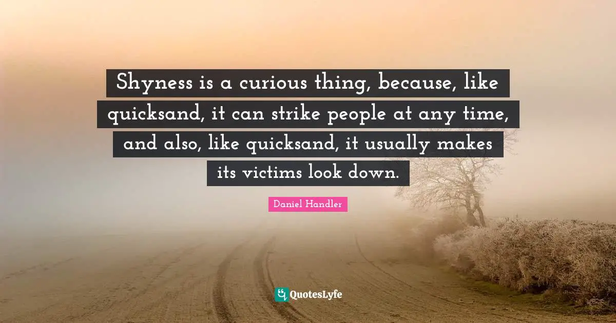 Shyness is a curious thing, because, like quicksand, it can strike people at any time, and also, like quicksand, it usually makes its victims look down.