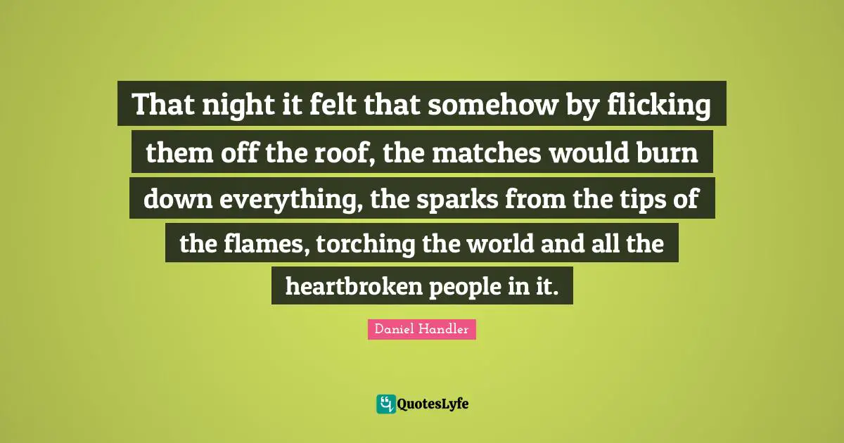 That night it felt that somehow by flicking them off the roof, the matches would burn down everything, the sparks from the tips of the flames, torching the world and all the heartbroken people in it.