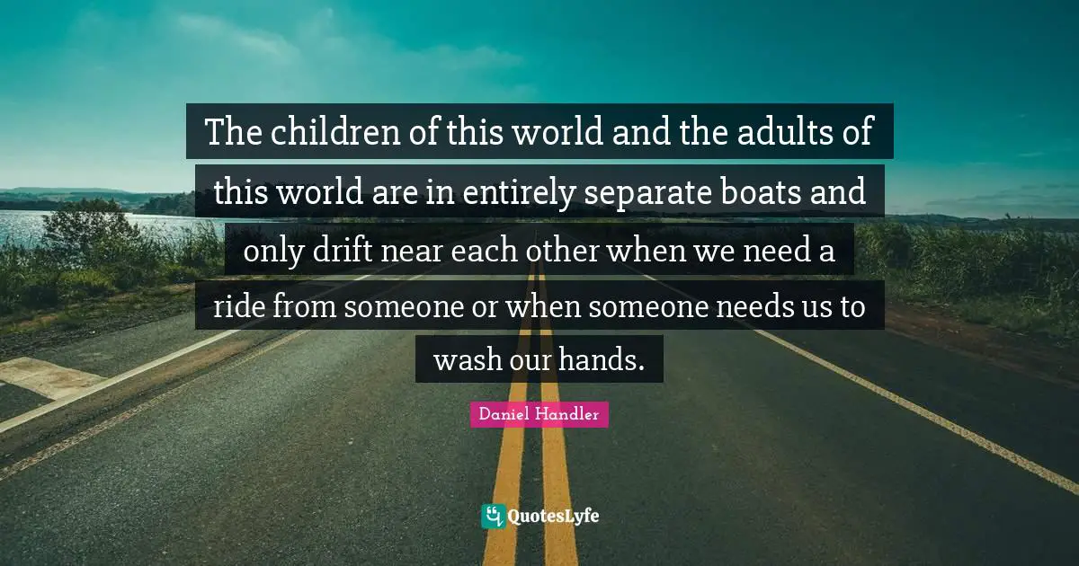 The children of this world and the adults of this world are in entirely separate boats and only drift near each other when we need a ride from someone or when someone needs us to wash our hands.