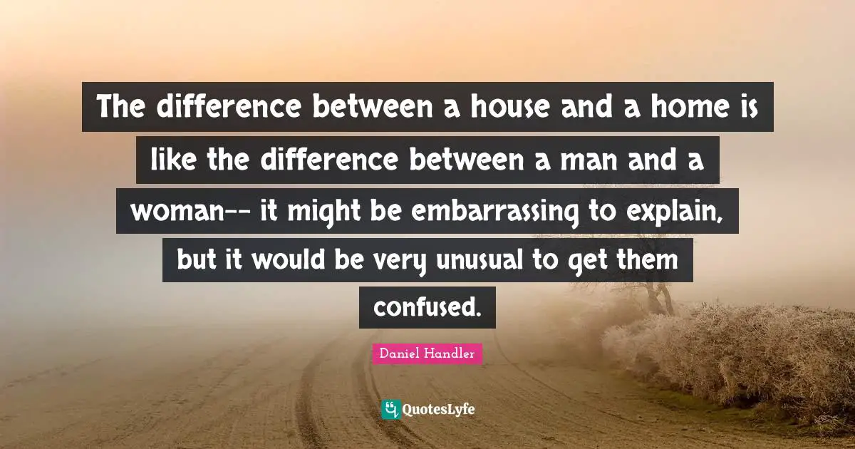 The difference between a house and a home is like the difference between a man and a woman-- it might be embarrassing to explain, but it would be very unusual to get them confused.