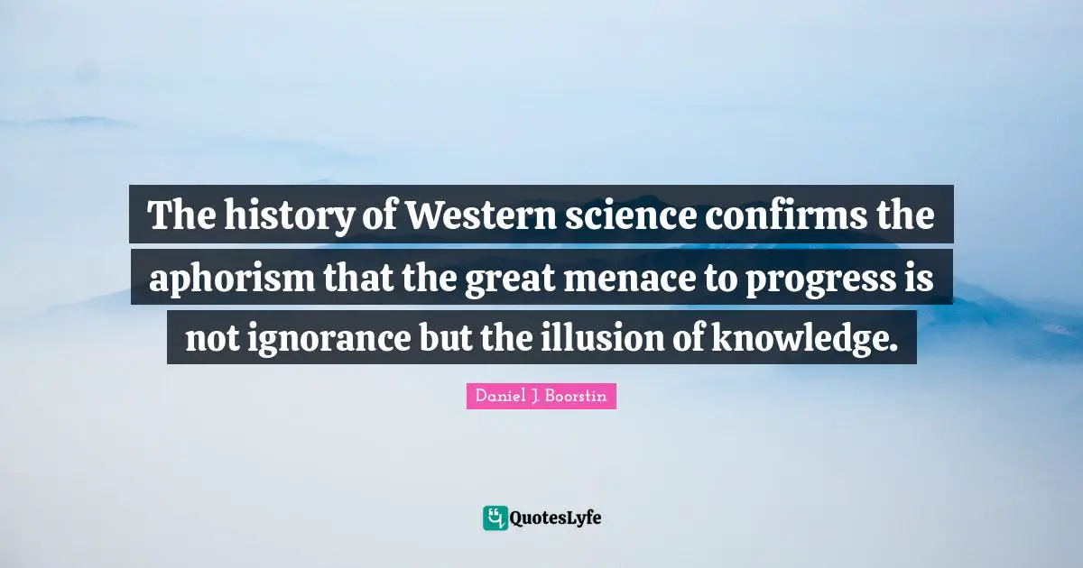 The history of Western science confirms the aphorism that the great menace to progress is not ignorance but the illusion of knowledge.