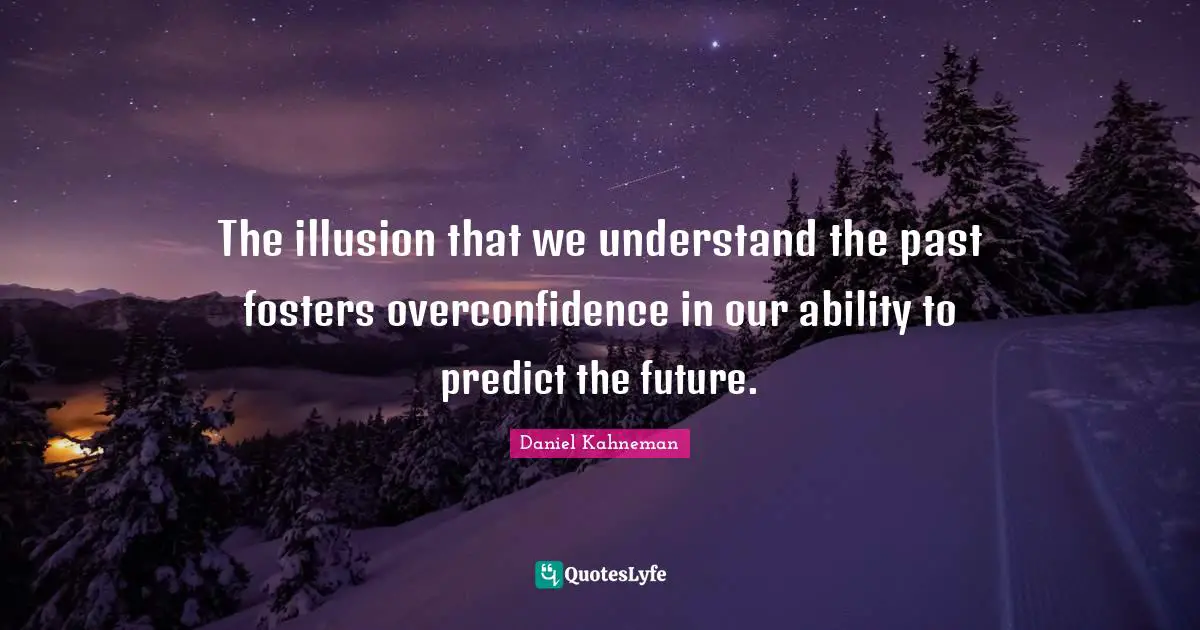 The illusion that we understand the past fosters overconfidence in our ability to predict the future.