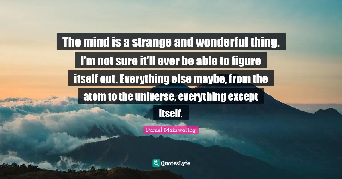 The mind is a strange and wonderful thing. I'm not sure it'll ever be able to figure itself out. Everything else maybe, from the atom to the universe, everything except itself.