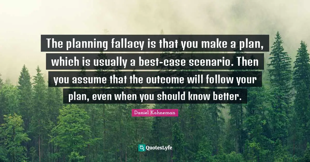 Daniel Kahneman Quotes: "The planning fallacy is that you make a plan, which is usually a best-case scenario. Then you assume that the outcome will follow your plan, even when you should know better."