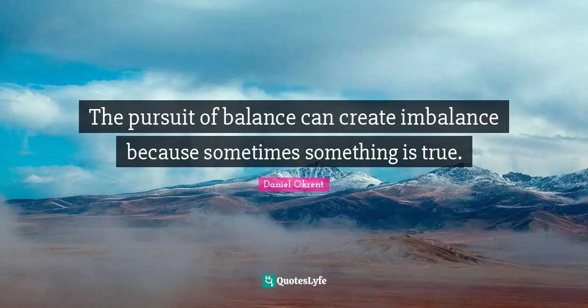The pursuit of balance can create imbalance because sometimes something is true.