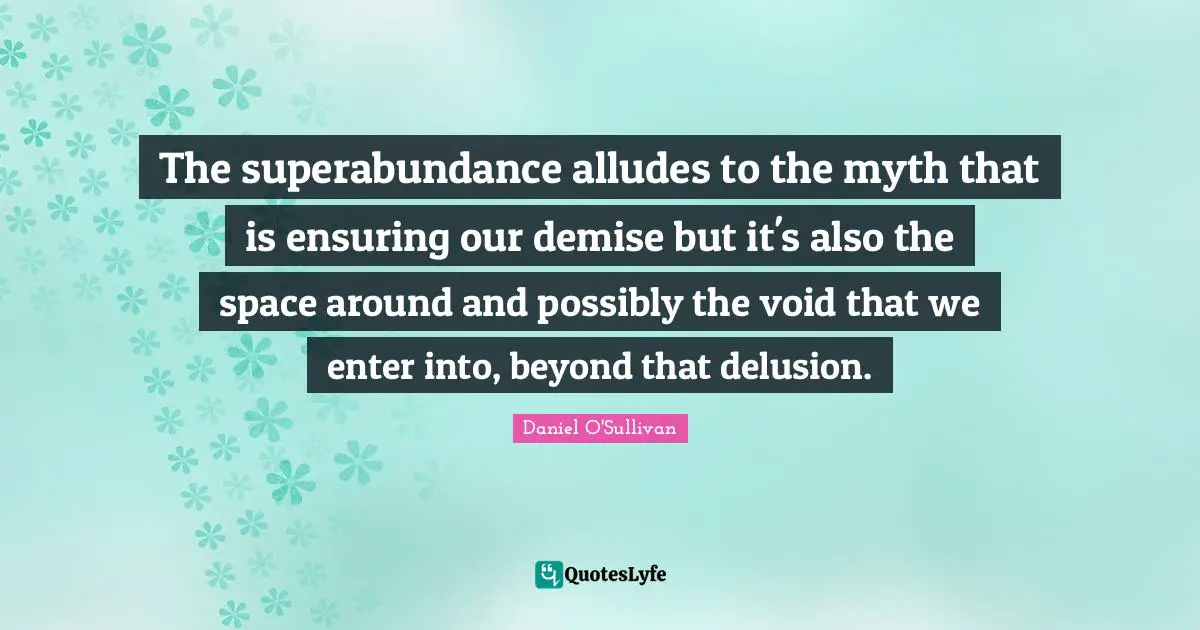 The superabundance alludes to the myth that is ensuring our demise but it's also the space around and possibly the void that we enter into, beyond that delusion.