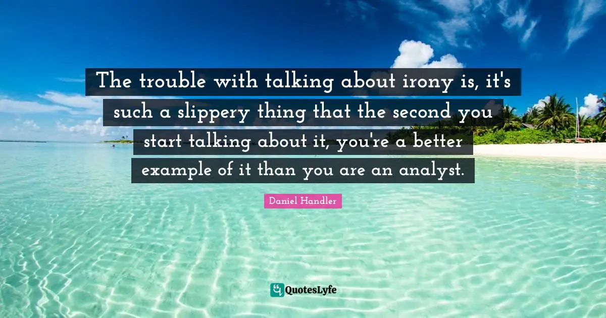 The trouble with talking about irony is, it's such a slippery thing that the second you start talking about it, you're a better example of it than you are an analyst.
