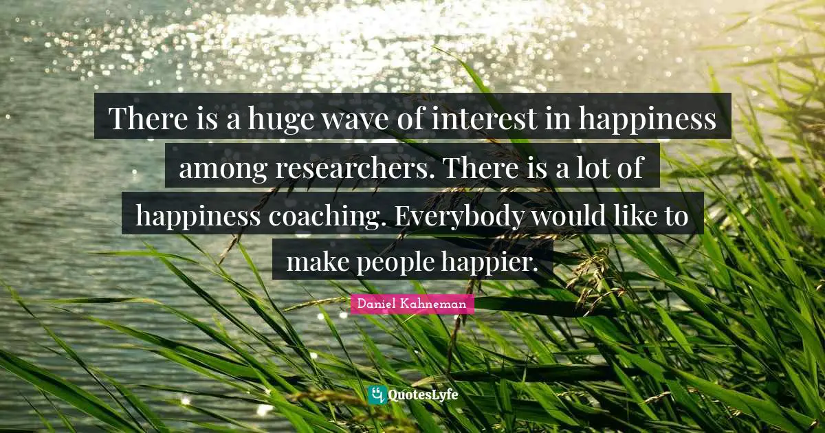 There is a huge wave of interest in happiness among researchers. There is a lot of happiness coaching. Everybody would like to make people happier.