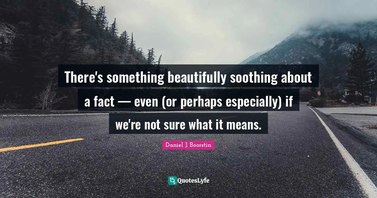 There's something beautifully soothing about a fact — even (or perhaps especially) if we're not sure what it means.