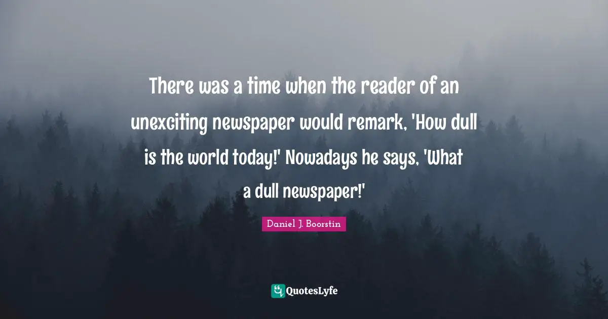 There was a time when the reader of an unexciting newspaper would remark, 'How dull is the world today!' Nowadays he says, 'What a dull newspaper!'