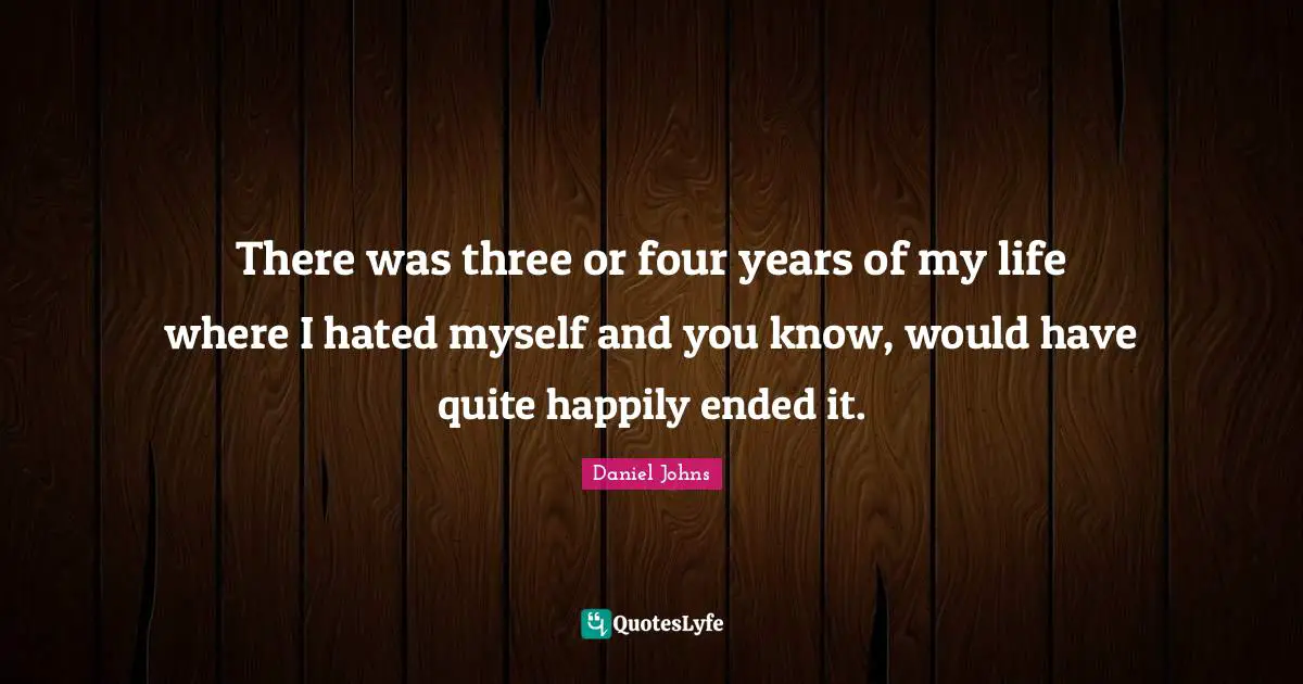 There was three or four years of my life where I hated myself and you know, would have quite happily ended it.