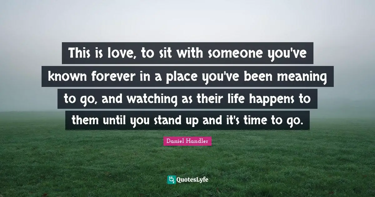 This is love, to sit with someone you've known forever in a place you've been meaning to go, and watching as their life happens to them until you stand up and it's time to go.