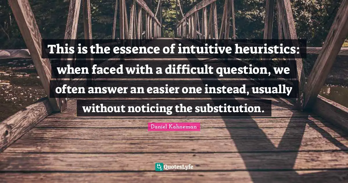 This is the essence of intuitive heuristics: when faced with a difficult question, we often answer an easier one instead, usually without noticing the substitution.