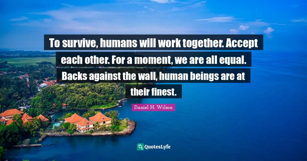 To survive, humans will work together. Accept each other. For a moment, we are all equal. Backs against the wall, human beings are at their finest.