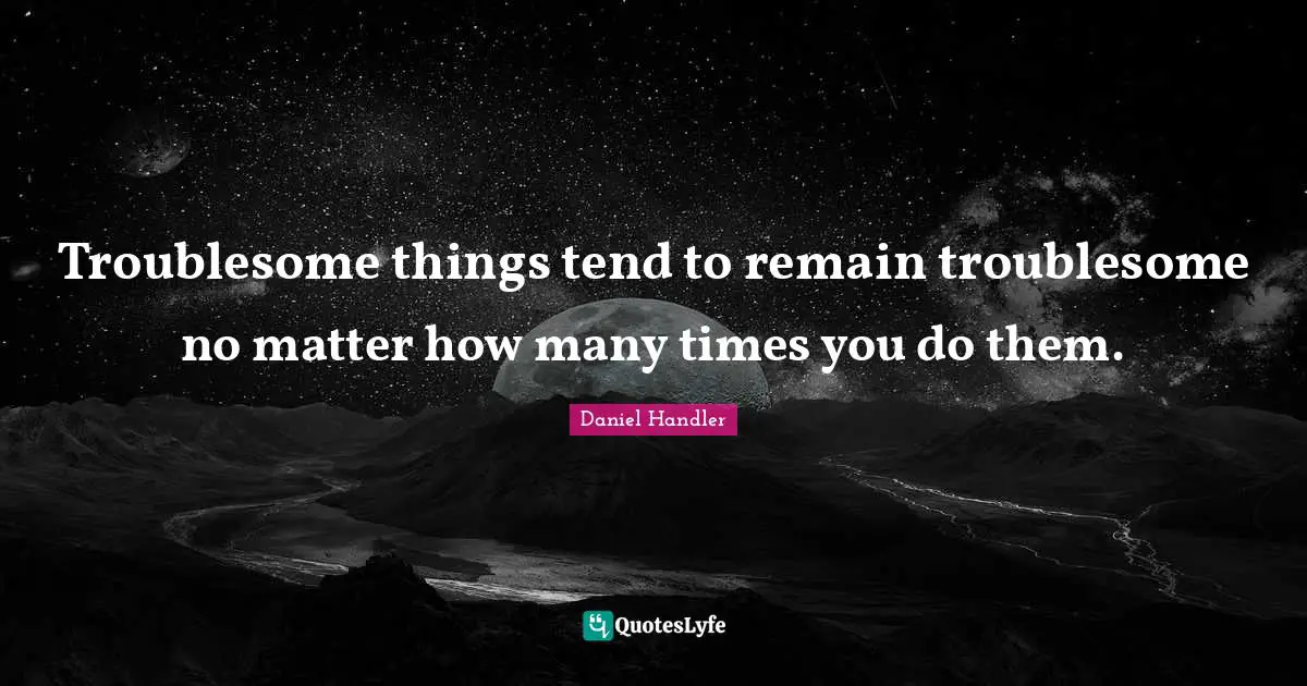 Troublesome things tend to remain troublesome no matter how many times you do them.