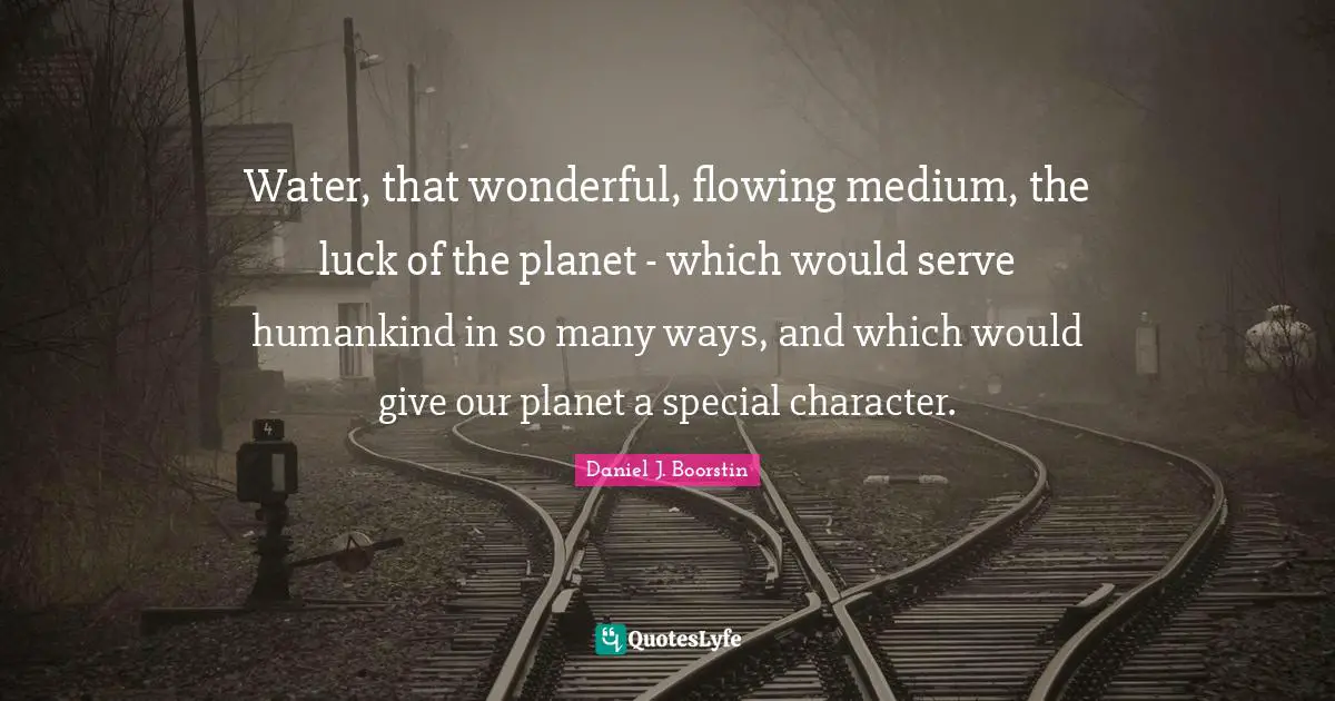Water, that wonderful, flowing medium, the luck of the planet - which would serve humankind in so many ways, and which would give our planet a special character.
