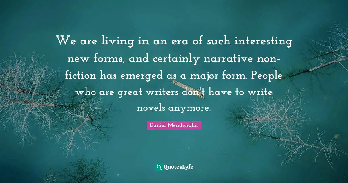 We are living in an era of such interesting new forms, and certainly narrative non-fiction has emerged as a major form. People who are great writers don't have to write novels anymore.