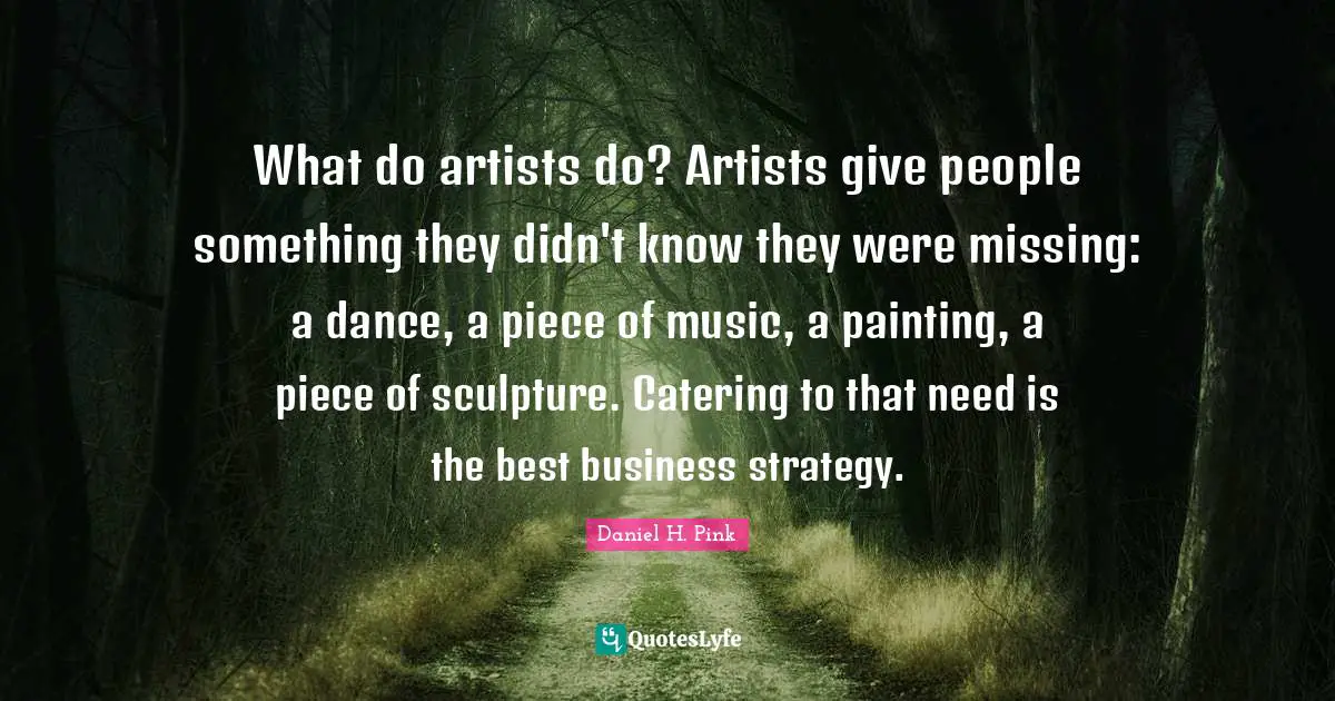 What do artists do? Artists give people something they didn't know they were missing: a dance, a piece of music, a painting, a piece of sculpture. Catering to that need is the best business strategy.
