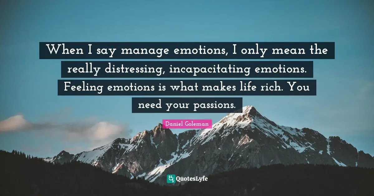 When I say manage emotions, I only mean the really distressing, incapacitating emotions. Feeling emotions is what makes life rich. You need your passions.