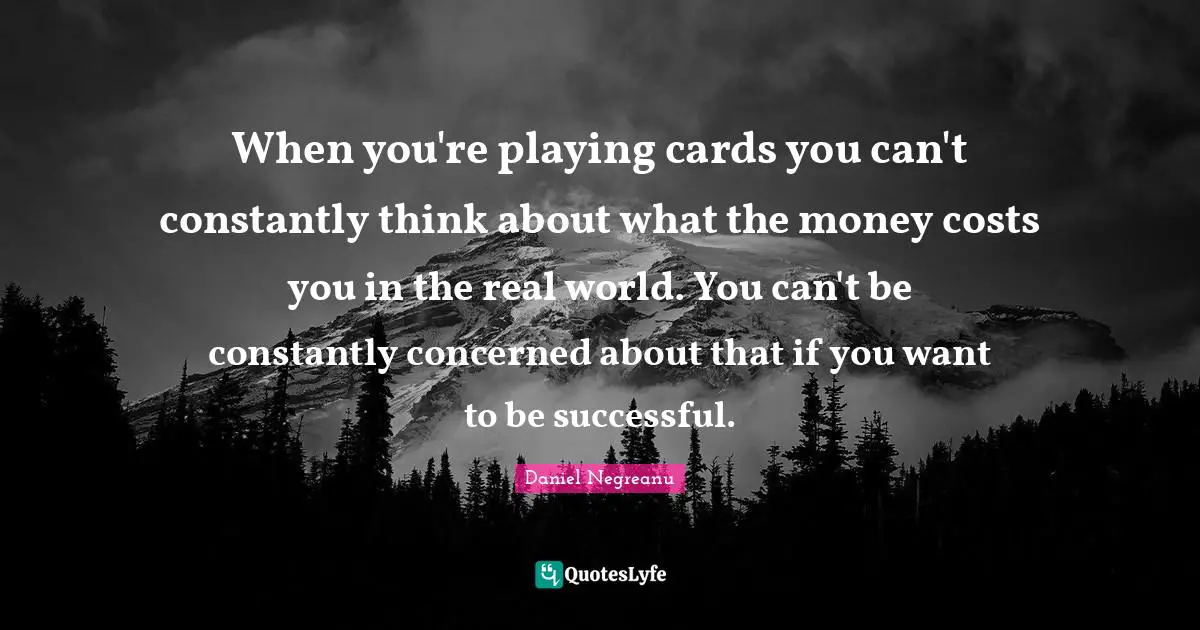 When you're playing cards you can't constantly think about what the money costs you in the real world. You can't be constantly concerned about that if you want to be successful.