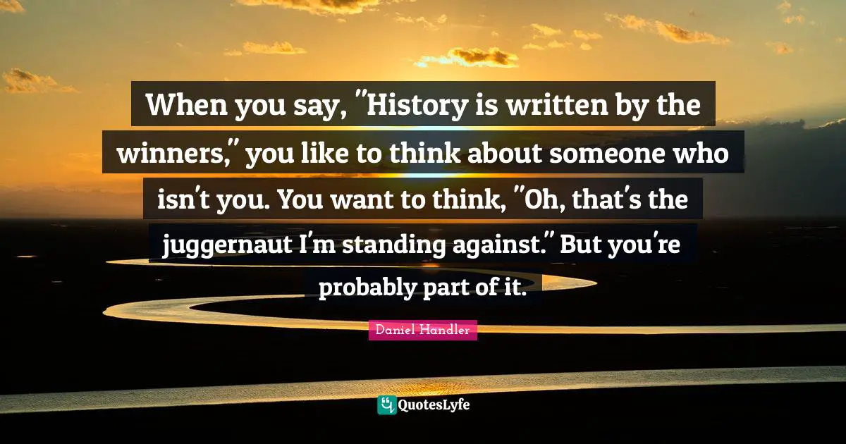 Daniel Handler Quotes: "When you say, "History is written by the winners," you like to think about someone who isn't you. You want to think, "Oh, that's the juggernaut I'm standing against." But you're probably part of it."