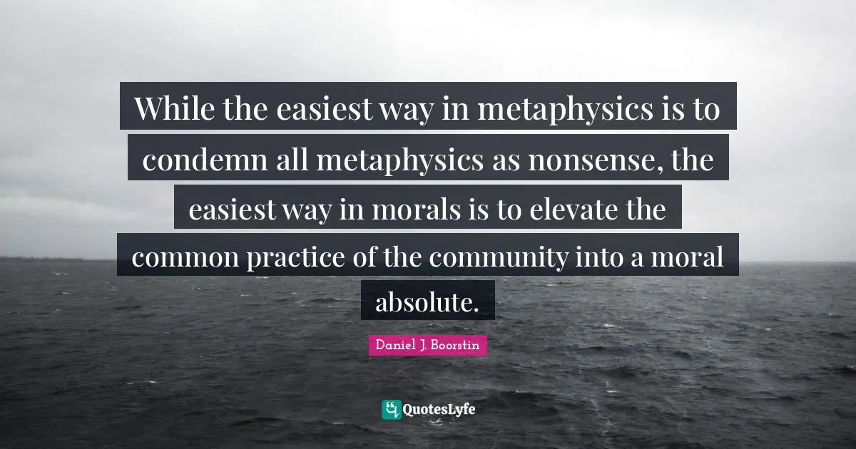While the easiest way in metaphysics is to condemn all metaphysics as nonsense, the easiest way in morals is to elevate the common practice of the community into a moral absolute.