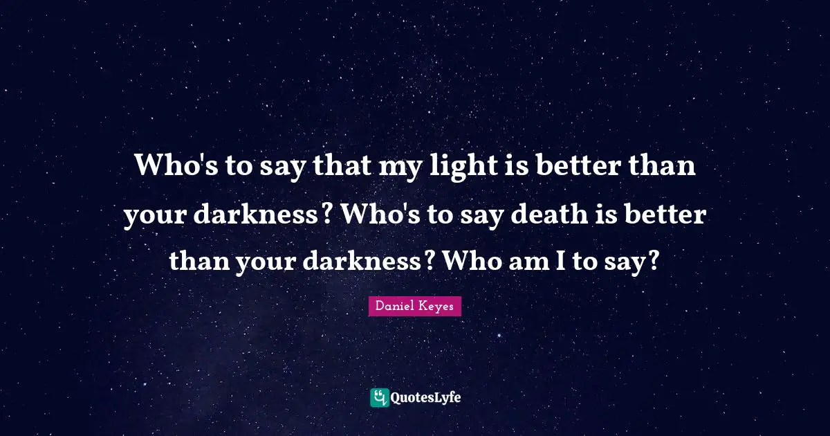 Who's to say that my light is better than your darkness? Who's to say death is better than your darkness? Who am I to say?