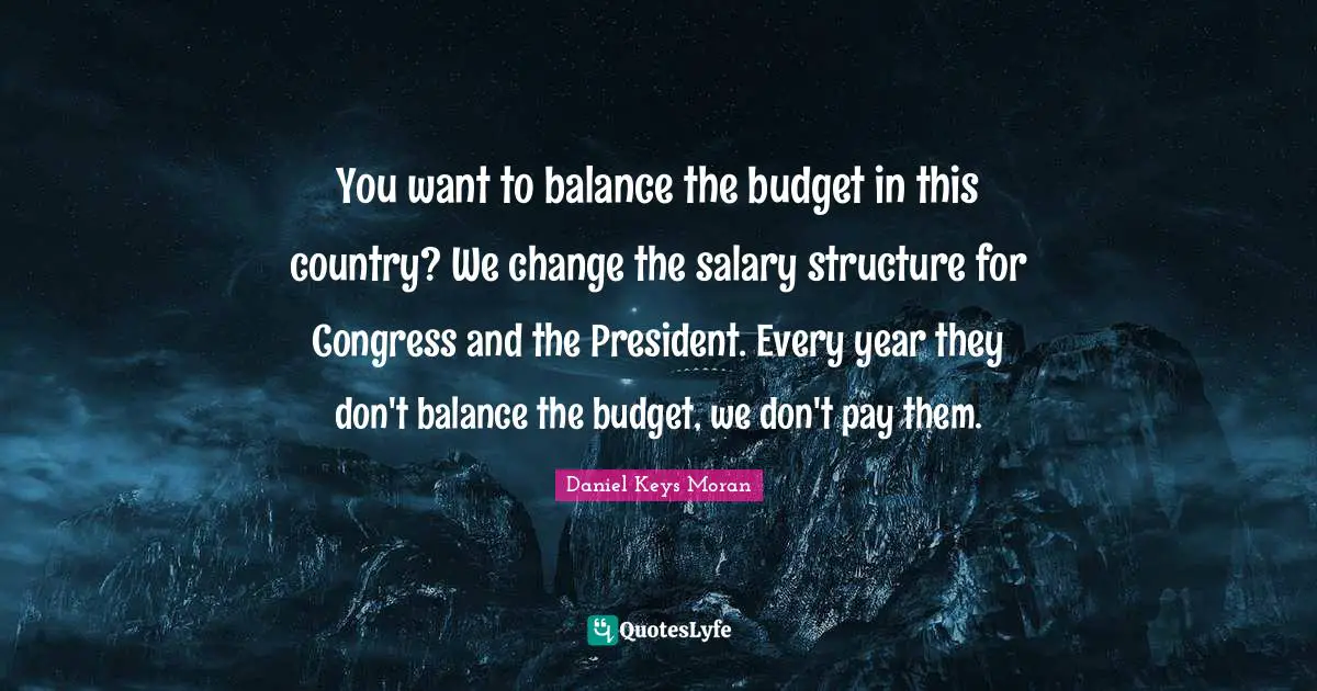 You want to balance the budget in this country? We change the salary structure for Congress and the President. Every year they don't balance the budget, we don't pay them.