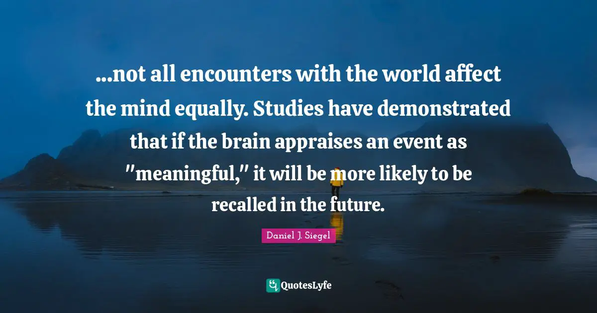 ...not all encounters with the world affect the mind equally. Studies have demonstrated that if the brain appraises an event as "meaningful," it will be more likely to be recalled in the future.