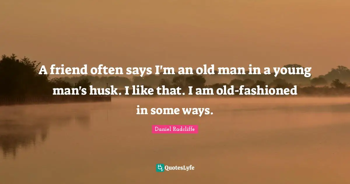 A friend often says I'm an old man in a young man's husk. I like that. I am old-fashioned in some ways.