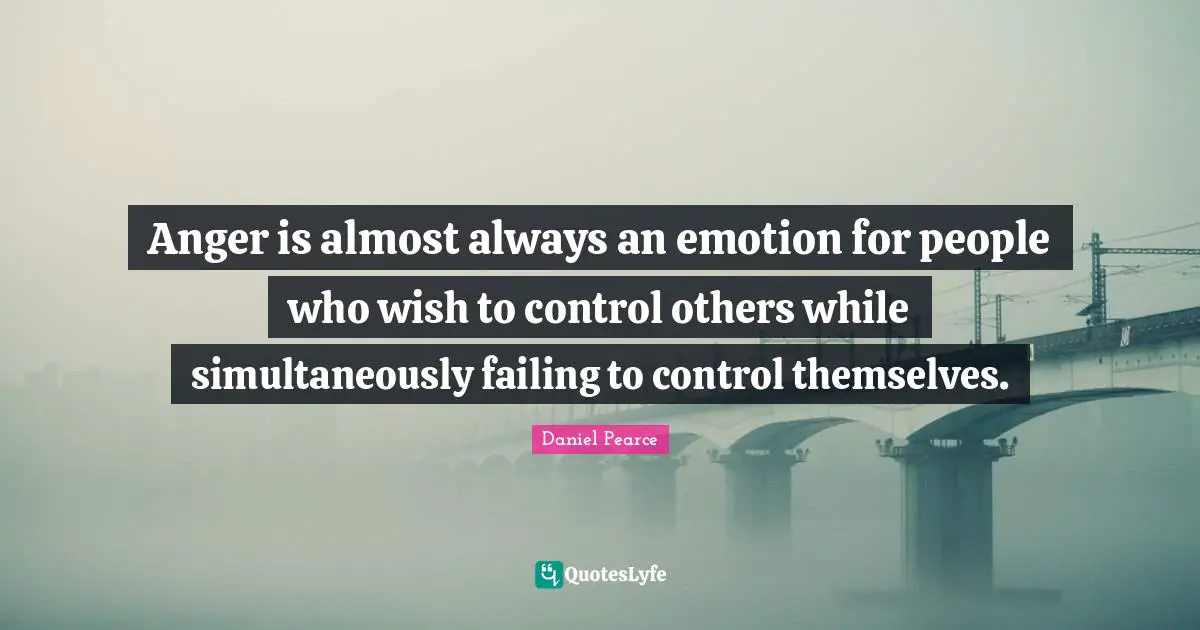 Anger is almost always an emotion for people who wish to control others while simultaneously failing to control themselves.
