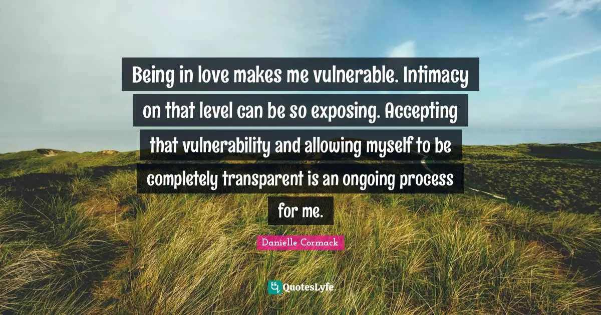 Being in love makes me vulnerable. Intimacy on that level can be so exposing. Accepting that vulnerability and allowing myself to be completely transparent is an ongoing process for me.