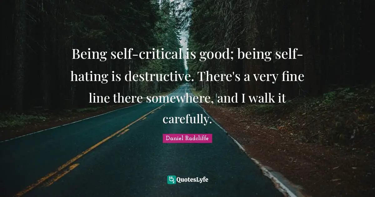 Being self-critical is good; being self-hating is destructive. There's a very fine line there somewhere, and I walk it carefully.