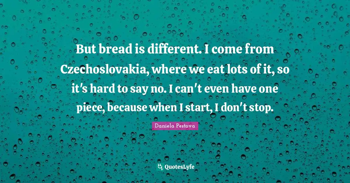 But bread is different. I come from Czechoslovakia, where we eat lots of it, so it's hard to say no. I can't even have one piece, because when I start, I don't stop.