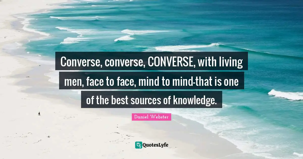 Converse, converse, CONVERSE, with living men, face to face, mind to mind-that is one of the best sources of knowledge.