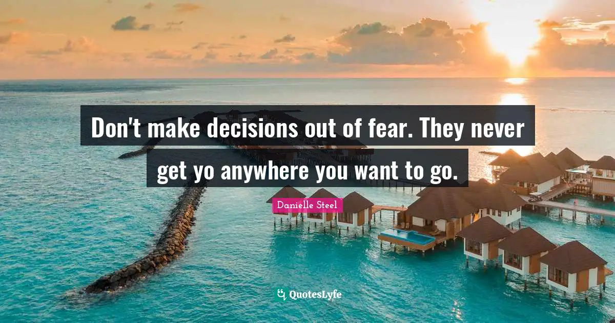 Don't make decisions out of fear. They never get yo anywhere you want to go.