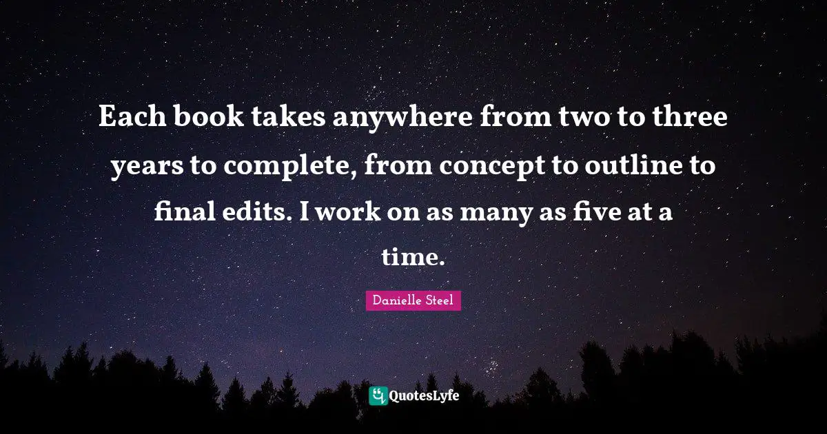 Each book takes anywhere from two to three years to complete, from concept to outline to final edits. I work on as many as five at a time.