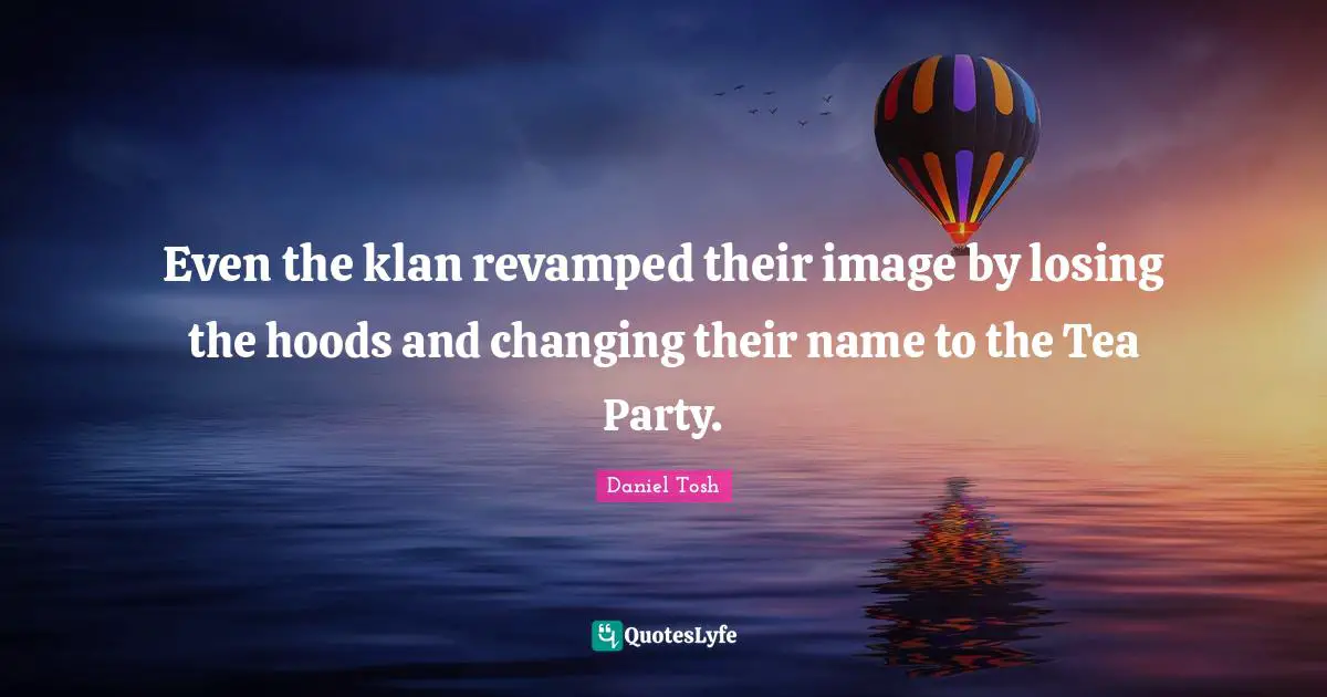 Even the klan revamped their image by losing the hoods and changing their name to the Tea Party.