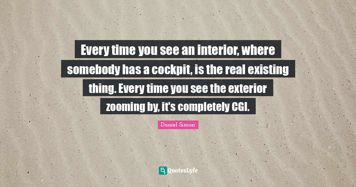 Every time you see an interior, where somebody has a cockpit, is the real existing thing. Every time you see the exterior zooming by, it's completely CGI.