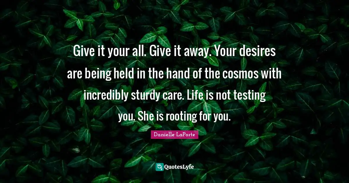 Danielle LaPorte Quotes: "Give it your all. Give it away. Your desires are being held in the hand of the cosmos with incredibly sturdy care. Life is not testing you. She is rooting for you."