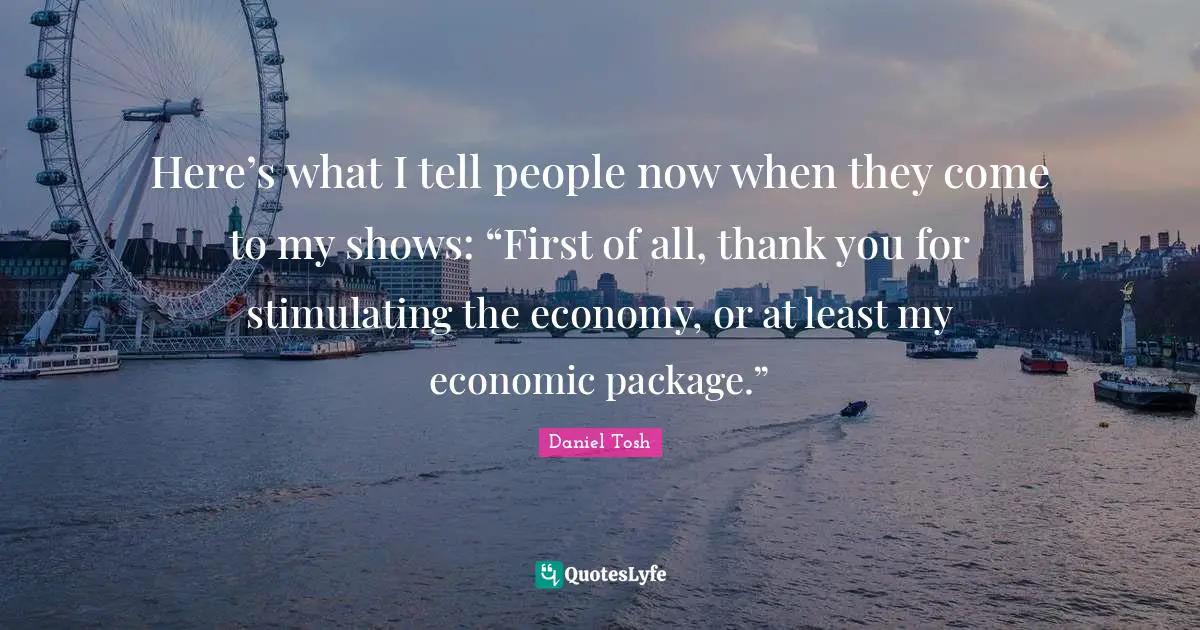 Here’s what I tell people now when they come to my shows: “First of all, thank you for stimulating the economy, or at least my economic package.”