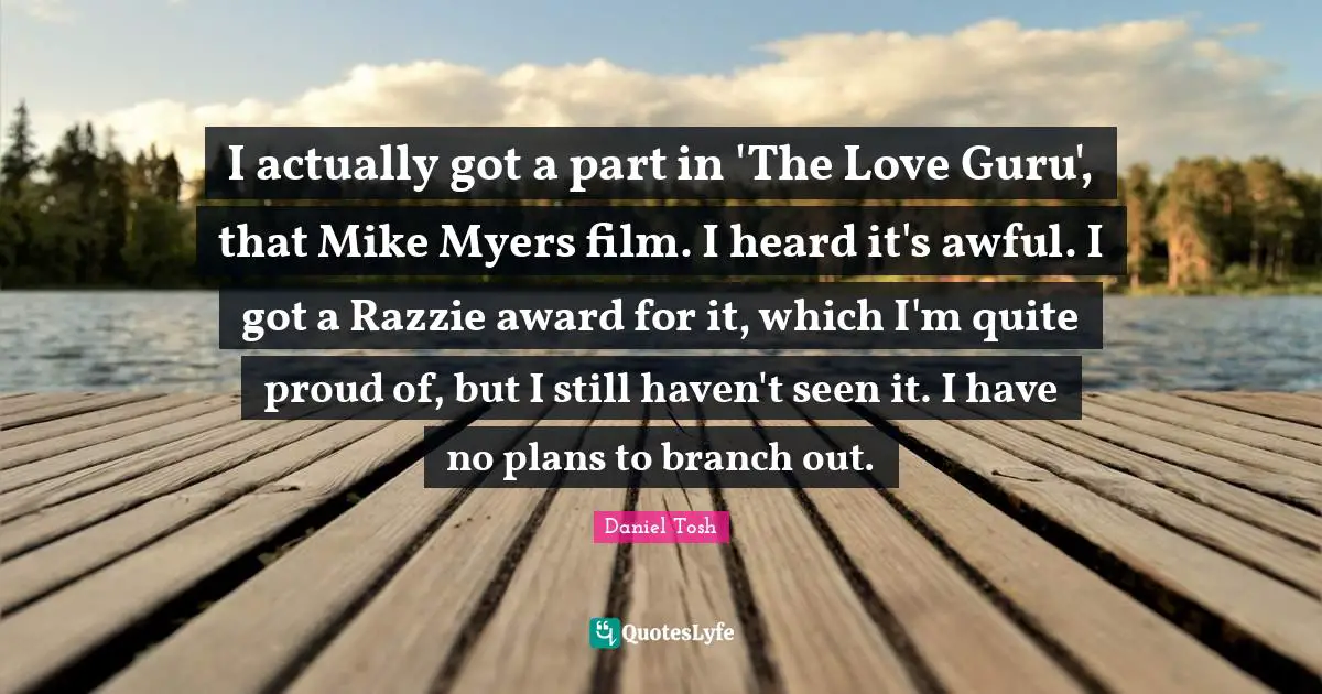 I actually got a part in 'The Love Guru', that Mike Myers film. I heard it's awful. I got a Razzie award for it, which I'm quite proud of, but I still haven't seen it. I have no plans to branch out.