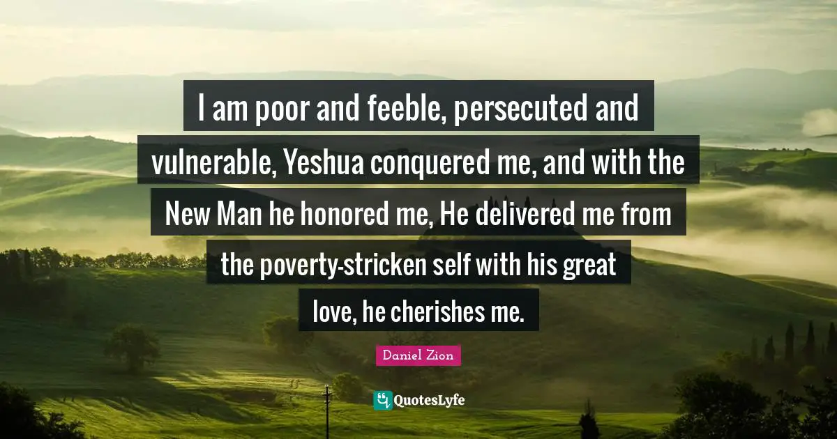 Great Love Quotes: "I am poor and feeble, persecuted and vulnerable, Yeshua conquered me, and with the New Man he honored me, He delivered me from the poverty-stricken self with his great love, he cherishes me."