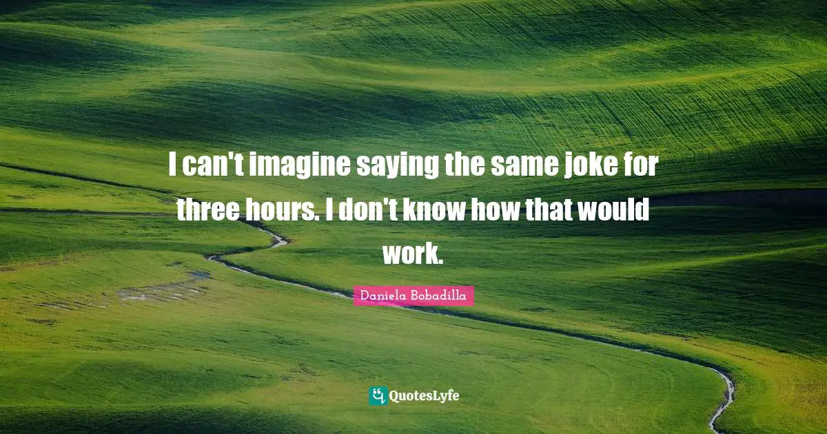 I can't imagine saying the same joke for three hours. I don't know how that would work.