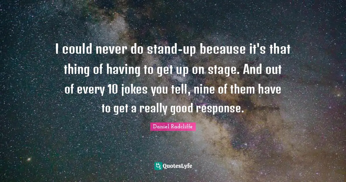 I could never do stand-up because it's that thing of having to get up on stage. And out of every 10 jokes you tell, nine of them have to get a really good response.