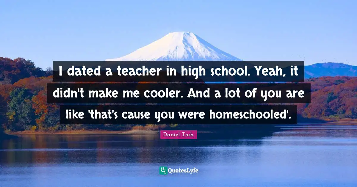 High School Quotes: "I dated a teacher in high school. Yeah, it didn't make me cooler. And a lot of you are like 'that's cause you were homeschooled'."